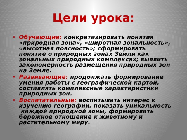 Цели урока:  Обучающие: конкретизировать понятия «природная зона», «широтная зональность», «высотная поясность»; сформировать понятие о природных зонах Земли как зональных природных комплексах; выявить закономерность размещения природных зон на Земле. Развивающие: продолжать формирование умения работы с географической картой, составлять комплексные характеристики природных зон. Воспитательные: воспитывать интерес к изучению географии, показать уникальность каждой природной зоны, формировать бережное отношение к животному и растительному миру. 