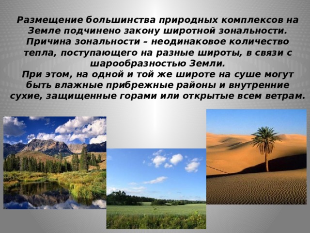 Размещение большинства природных комплексов на Земле подчинено закону широтной зональности.  Причина зональности – неодинаковое количество тепла, поступающего на разные широты, в связи с шарообразностью Земли.  При этом, на одной и той же широте на суше могут быть влажные прибрежные районы и внутренние сухие, защищенные горами или открытые всем ветрам.   