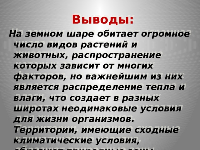 Выводы:  На земном шаре обитает огромное число видов растений и животных, распространение которых зависит от многих факторов, но важнейшим из них является распределение тепла и влаги, что создает в разных широтах неодинаковые условия для жизни организмов. Территории, имеющие сходные климатические условия, образуют природные зоны.  