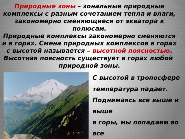 Природные зоны – зональные природные комплексы с разным сочетанием тепла и влаги, закономерно сменяющиеся от экватора к полюсам.  Природные комплексы закономерно сменяются и в горах. Смена природных комплексов в горах с высотой называется – высотной поясностью .  Высотная поясность существует в горах любой  природной зоны. С высотой в тропосфере температура падает. Поднимаясь все выше и выше в горы, мы попадаем во все более холодные условия. 