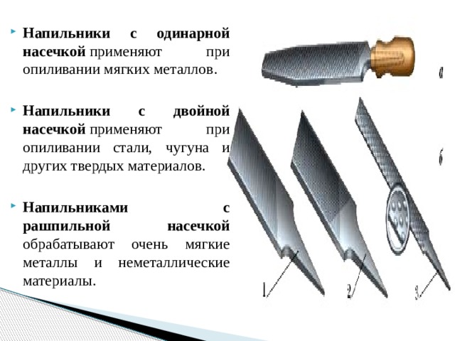 Напильники с одинарной насечкой  применяют при опиливании мягких металлов. Напильники с двойной насечкой  применяют при опиливании стали, чугуна и других твердых материалов. Напильниками с рашпильной насечкой обрабатывают очень мягкие металлы и неметаллические материалы. 