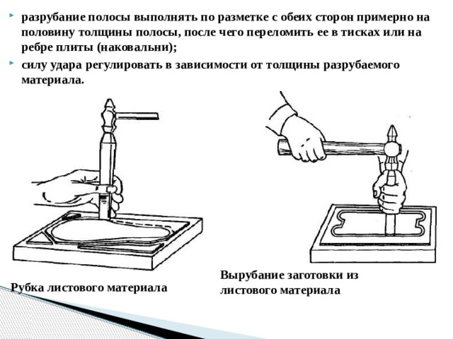 разрубание полосы выполнять по разметке с обеих сторон примерно на половину толщины полосы, после чего переломить ее в тисках или на ребре плиты (наковальни); силу удара регулировать в зависимости от толщины разрубаемого материала.  Вырубание заготовки из листового материала Рубка листового материала  