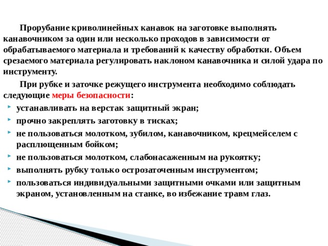  Прорубание криволинейных канавок на заготовке выполнять канавочником за один или несколько проходов в зависимости от обрабатываемого материала и требований к качеству обработки. Объем срезаемого материала регулировать наклоном канавочника и силой удара по инструменту.  При рубке и заточке режущего инструмента необходимо соблюдать следующие меры безопасности : устанавливать на верстак защитный экран; прочно закреплять заготовку в тисках; не пользоваться молотком, зубилом, канавочником, крецмейселем с расплющенным бойком; не пользоваться молотком, слабонасаженным на рукоятку; выполнять рубку только острозаточенным инструментом; пользоваться индивидуальными защитными очками или защитным экраном, установленным на станке, во избежание травм глаз.   
