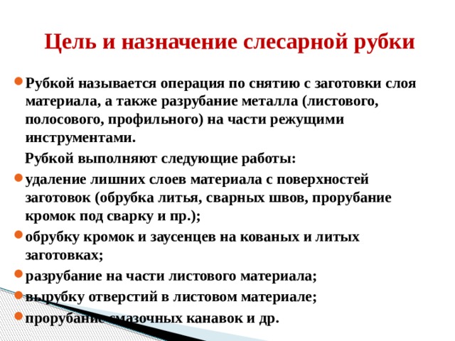     Цель и назначение слесарной рубки Рубкой называется операция по снятию с заготовки слоя материала, а также разрубание металла (листового, полосового, профильного) на части режущими инструментами.  Рубкой выполняют следующие работы: удаление лишних слоев материала с поверхностей заготовок (обрубка литья, сварных швов, прорубание кромок под сварку и пр.); обрубку кромок и заусенцев на кованых и литых заготовках; разрубание на части листового материала; вырубку отверстий в листовом материале; прорубание смазочных канавок и др.   