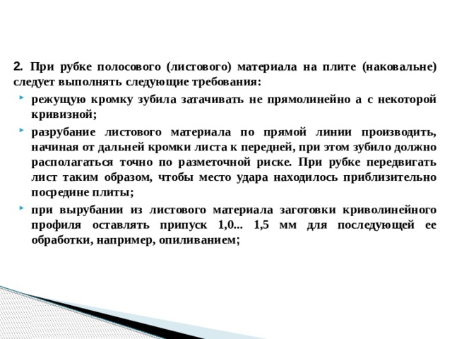 2 . При рубке полосового (листового) материала на плите (наковальне) следует выполнять следующие требования: режущую кромку зубила затачивать не прямолинейно а с некоторой кривизной; разрубание листового материала по прямой линии производить, начиная от дальней кромки листа к передней, при этом зубило должно располагаться точно по разметочной риске. При рубке передвигать лист таким образом, чтобы место удара находилось приблизительно посредине плиты; при вырубании из листового материала заготовки криволинейного профиля оставлять припуск 1,0... 1,5 мм для последующей ее обработки, например, опиливанием ;  