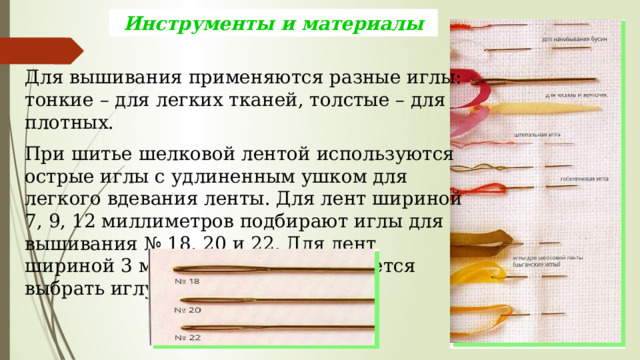 Инструменты и материалы Для вышивания применяются разные иглы: тонкие – для легких тканей, толстые – для плотных. При шитье шелковой лентой используются острые иглы с удлиненным ушком для легкого вдевания ленты. Для лент шириной 7, 9, 12 миллиметров подбирают иглы для вышивания № 18, 20 и 22. Для лент шириной 3 миллиметра рекомендуется выбрать иглу № 24. 