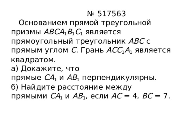 № 517563   Основанием прямой треугольной призмы  ABCA 1 B 1 C 1  является прямоугольный треугольник  ABC  с прямым углом  C . Грань  ACC 1 A 1  является квадратом.  а) Докажите, что прямые  CA 1  и  AB 1  перпендикулярны.  б) Найдите расстояние между прямыми  CA 1  и  AB 1 , если  AC  = 4,  BC  = 7.   