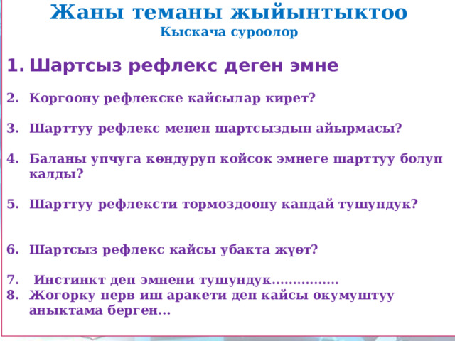 Жаны теманы жыйынтыктоо Кыскача суроолор  Шартсыз рефлекс деген эмне  Коргоону рефлекске кайсылар кирет?  Шарттуу рефлекс менен шартсыздын айырмасы?  Баланы упчуга көндуруп койсок эмнеге шарттуу болуп калды?  Шарттуу рефлексти тормоздоону кандай тушундук?   Шартсыз рефлекс кайсы убакта жүөт?   Инстинкт деп эмнени тушундук……………. Жогорку нерв иш аракети деп кайсы окумуштуу аныктама берген...  