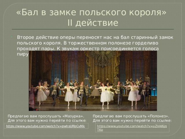 «Бал в замке польского короля»  II действие Второе действие оперы переносят нас на бал старинный замок польского короля. В торжественном полонезе горделиво проходят пары. К звукам оркестр присоединяется голоса пирующих. Предлагаю вам прослушать «Полонез». Предлагаю вам прослушать «Мазурка». Для этого вам нужно перейти по ссылке: Для этого вам нужно перейти по ссылке: https://www.youtube.com/watch?v=uZVAI6jqTKo  https://www.youtube.com/watch?v=pwhsURbCvMk  