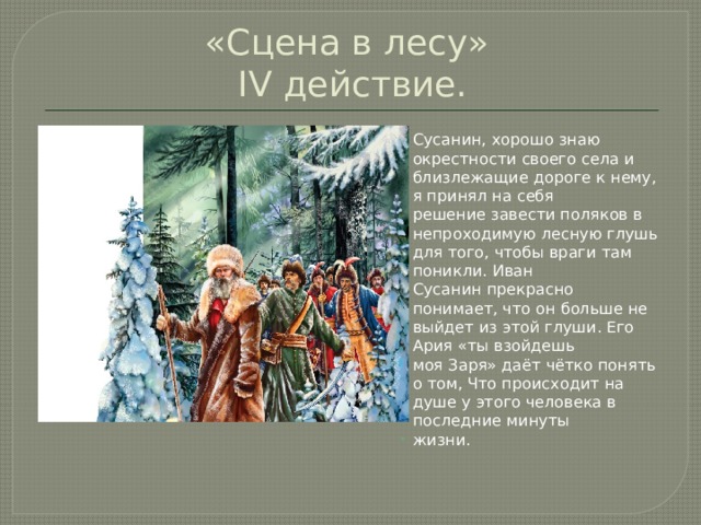 «Сцена в лесу»  IV действие. Сусанин, хорошо знаю окрестности своего села и близлежащие дороге к нему, я принял на себя решение завести поляков в непроходимую лесную глушь для того, чтобы враги там поникли. Иван Сусанин прекрасно понимает, что он больше не выйдет из этой глуши. Его Ария «ты взойдешь моя Заря» даёт чётко понять о том, Что происходит на душе у этого человека в последние минуты жизни. 