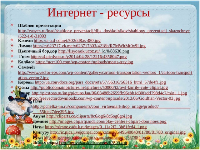 Интернет - ресурсы Шаблон презентации http://easyen.ru/load/shablony_prezentacij/dlja_doshkolnikov/shablony_prezentacij_skazochnye/522-1-0-31093 Качели  https://a-a.d-cd.net/502dd8as-480.jpg Лимон http://cs623717.vk.me/v623717303/4218b/R7MWhMt0x9I.jpg Цветочный бордюр http ://lisyonok.ucoz.ru/_ ld/0/88630.png   Гном http://s4.pic4you.ru/y2014/04-28/12216/4358047.png Колбаса https://ncrr100.com/wp-content/uploads/meats-tray.jpg Самолёт http://www.vector-eps.com/wp-content/gallery/cartoon-transportation-vectors_1/cartoon-transportation-vector2.jpg Коровы  http://ua.convdocs.org/pars_docs/refs/57/56316/56316_html_57de4f1.jpg Совы  http://publicdomainpictures.net/pictures/50000/t2/owl-family-cute-clipart.jpg Топор  http://picstons.ru/img/picture/Jan/06/03488b2659fb96ebb1d30fadd798d4c7/mini_1.jpg Рыба http://freevectordownloadz.com/wp-content/uploads/2013/05/Goldfish-Vector-03.jpg Юла  http://pchelka-nn.ru/components/com_virtuemart/shop_image/product/_________________55fde27dee395.jpg Акула  http://cliparts.co/cliparts/8c6/og6/8c6og6goi.jpg Домино  http://images.clipartpanda.com/play-centers-clipart-dominoes.png Ноты http://mirnoe.caduk.ru/images/0_11a2f2_3b81fcd4_l.png Кенгуру  http://ic.pics.livejournal.com/katann85/49540040/81780/81780_original.jpg Руки http://img0.joyreactor.cc/pics/comment/anon-1757984.png Лиса у норы h ttp://moyusinsk.ru/images/63829.jpg  