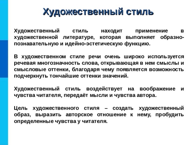 Художественный стиль Художественный стиль находит применение в художественной литературе, которая выполняет образно-познавательную и идейно-эстетическую функцию.  В художественном стиле речи очень широко используется речевая многозначность слова, открывающая в нем смыслы и смысловые оттенки, благодаря чему появляется возможность подчеркнуть тончайшие оттенки значений.  Художественный стиль воздействует на воображение и чувства читателя, передаёт мысли и чувства автора.  Цель художественного стиля – создать художественный образ, выразить авторское отношение к нему, пробудить определенные чувства у читателя.  