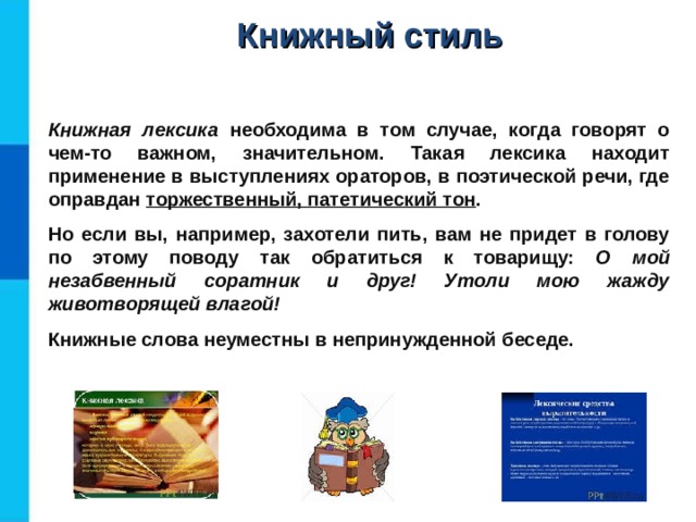 Книжный стиль Книжная лексика необходима в том случае, когда говорят о чем-то важном, значительном. Такая лексика находит применение в выступлениях ораторов, в поэтической речи, где оправдан торжественный, патетический тон . Но если вы, например, захотели пить, вам не придет в голову по этому поводу так обратиться к товарищу: О  мой незабвенный соратник и друг! Утоли мою жажду животворящей влагой! Книжные слова неуместны в непринужденной беседе.   