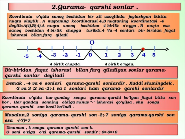 2.Qarama- qarshi sonlar .   Koordinata o’qida sanoq boshidan bir xil uzoqlikda joylashgan ikkita nuqta olaylik . A nuqtaning koordinatasi 4,B nuqtaning koordinatasi -4 deylik:A(4),B(-4).A nuqta sanoq boshidan 4 birlik o’ngga , B nuqta esa sanoq boshidan 4 birlik chapga turibdi.4 Va -4 sonlari bir- biridan faqat ishorasi bilan farq qiladi   4 birlik chapda. 4 birlik o’ngda. Bir-biridan faqat ishorasi bilan farq qiladigan sonlar qarama- qarshi sonlar deyiladi Demak , -4 va 4 sonlari qarama-qarshi sonlardir . Xuddi shuningdek , -3 va 3 ;2 va -2;-1 va 1 sonlari ham qarama- qarshi sonlardir  Koordinata o’qida har qanday songa qarama- qarshi bo’lgan faqat bitta son bor . Har qanday sonning oldiga minus “-” ishorasi qo’yilsa , shu songa qarama- qarshi son hosil bo’ladi .  Masalan,2 soniga qarama- qarshi son -2;-7 soniga qarama-qarshi son esa -(-7)=7 Umuman , k songa qarama- qarshi son-k. O soni o’ziga o’zi qarama- qarshi sondir : 0=-0=+0 