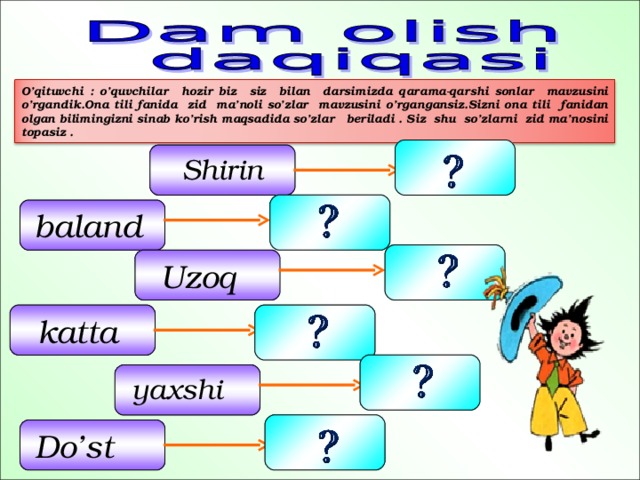 O’qituvchi : o’quvchilar hozir biz siz bilan darsimizda qarama-qarshi sonlar mavzusini o’rgandik.Ona tili fanida zid ma’noli so’zlar mavzusini o’rgangansiz.Sizni ona tili fanidan olgan bilimingizni sinab ko’rish maqsadida so’zlar beriladi . Siz shu so’zlarni zid ma’nosini topasiz .  Shirin  baland   Uzoq    katta    yaxshi  Do’st   17 
