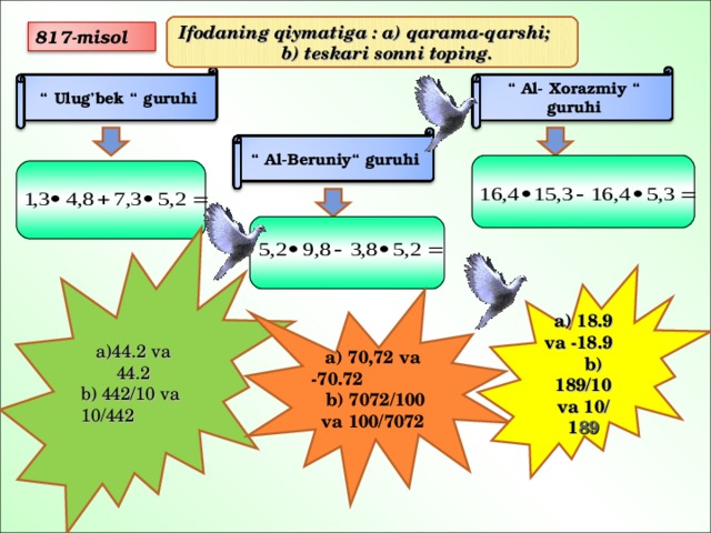 Ifodaning qiymatiga : a) qarama-qarshi; b) teskari sonni toping. 817-misol “ Ulug’bek “ guruhi “ Al- Xorazmiy “ guruhi “ Al-Beruniy“ guruhi   a)44.2 va 44.2 b) 442/10 va 10/442 a) 18.9 va -18.9 b) 189/10 va 10/ 1 89 a) 70,72 va -70.72 b) 7072/100 va 100/7072 