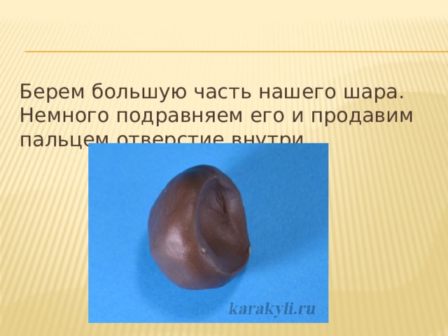 Берем большую часть нашего шара. Немного подравняем его и продавим пальцем отверстие внутри. 