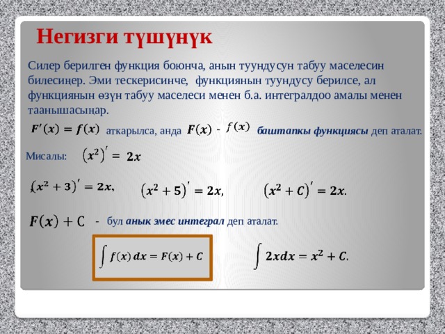 Негизги түшүнүк Силер берилген функция боюнча, анын туундусун табуу маселесин билесиңер. Эми тескерисинче, функциянын туундусу берилсе, ал функциянын өзүн табуу маселеси менен б.а. интегралдоо амалы менен таанышасыңар.      -    баштапкы функциясы деп аталат. аткарылса, анда    Мисалы:    ,            - бул анык эмес интеграл деп аталат.       