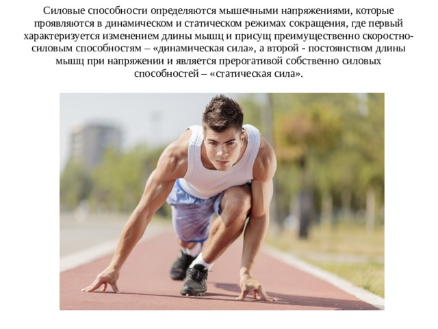 Силовые способности определяются мышечными напряжениями, которые проявляются в динамическом и статическом режимах сокращения, где первый характеризуется изменением длины мышц и присущ преимущественно скоростно-силовым способностям – «динамическая сила», а второй - постоянством длины мышц при напряжении и является прерогативой собственно силовых способностей – «статическая сила». 