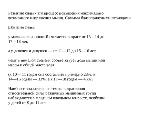 Развитие силы - это процесс повышения максимально возможного напряжения мышц. Самыми благоприятными периодами развития силы: у мальчиков и юношей считается возраст от 13—14 до 17—18 лет, а у девочек и девушек — от 11—12 до 15—16 лет, чему в немалой степени соответствует доля мышечной массы к общей массе тела (к 10— 11 годам она составляет примерно 23%, к 14—15 годам — 33%, а к 17—18 годам — 45%). Наиболее значительные темпы возрастания относительной силы различных мышечных групп наблюдаются в младшем школьном возрасте, особенно у детей от 9 до 11 лет. 