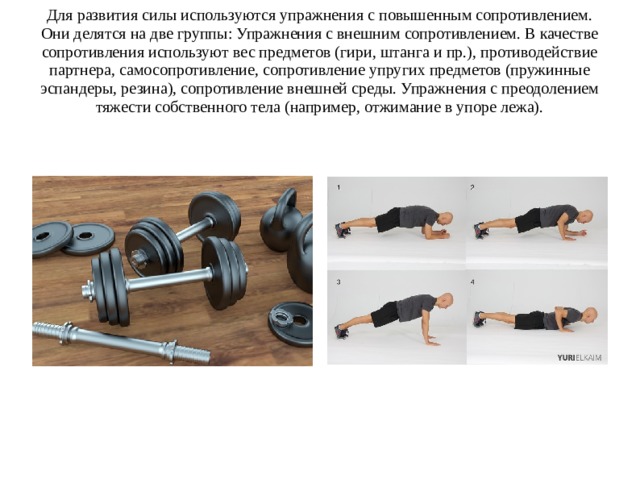 Для развития силы используются упражнения с повышенным сопротивлением. Они делятся на две группы: Упражнения с внешним сопротивлением. В качестве сопротивления используют вес предметов (гири, штанга и пр.), противодействие партнера, самосопротивление, сопротивление упругих предметов (пружинные эспандеры, резина), сопротивление внешней среды. Упражнения с преодолением тяжести собственного тела (например, отжимание в упоре лежа). 