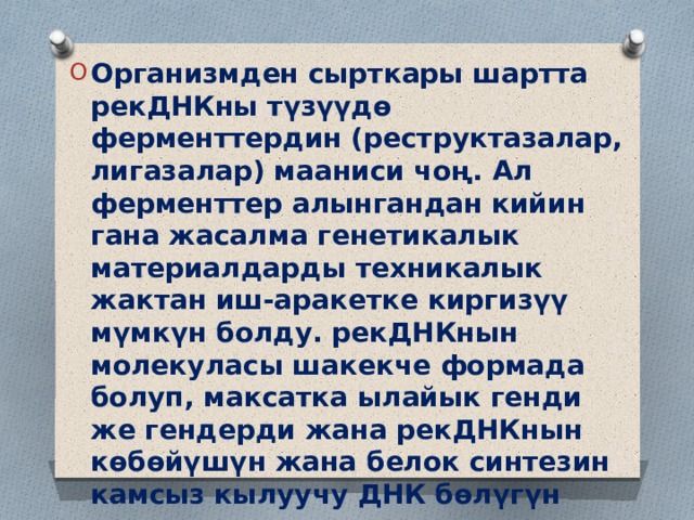 Организмден сырткары шартта рекДНКны түзүүдө ферменттердин (реструктазалар, лигазалар) мааниси чоң. Ал ферменттер алынгандан кийин гана жасалма генетикалык материалдарды техникалык жактан иш-аракетке киргизүү мүмкүн болду. рекДНКнын молекуласы шакекче формада болуп, максатка ылайык генди же гендерди жана рекДНКнын көбөйүшүн жана белок синтезин камсыз кылуучу ДНК бөлүгүн камтып турат. 