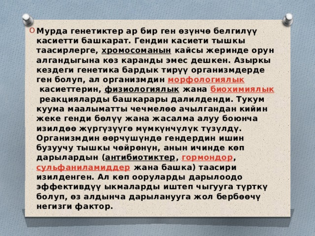 Мурда генетиктер ар бир ген өзүнчө белгилүү касиетти башкарат. Гендин касиети тышкы таасирлерге,  хромосоманын  кайсы жеринде орун алгандыгына көз каранды эмес дешкен. Азыркы кездеги генетика бардык тирүү организмдерде ген болуп, ал организмдин  морфологиялык  касиеттерин,  физиологиялык  жана  биохимиялык  реакцияларды башкарары далилденди. Тукум куума маалыматты чечмелөө ачылгандан кийин жеке генди бөлүү жана жасалма алуу боюнча изилдөө жүргүзүүгө мүмкүнчүлүк түзүлдү. Организмдин өөрчүшүндө гендердин ишин бузуучу тышкы чөйрөнүн, анын ичинде көп дарылардын ( антибиотиктер ,  гормондор ,  сульфаниламиддер  жана башка) таасири изилденген. Ал көп ооруларды дарылоодо эффективдүү ыкмаларды иштеп чыгууга түрткү болуп, өз алдынча дарыланууга жол бербөөчү негизги фактор. 