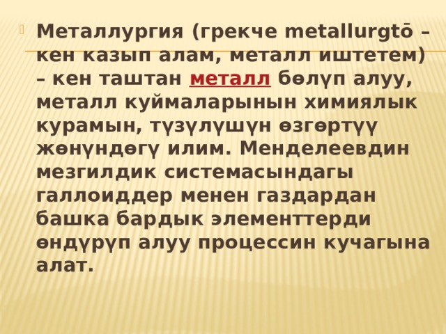 Металлургия (грекче metallurgtō – кен казып алам, металл иштетем) – кен таштан  металл  бөлүп алуу, металл куймаларынын химиялык курамын, түзүлүшүн өзгөртүү жөнүндөгү илим. Менделеевдин мезгилдик системасындагы галлоиддер менен газдардан башка бардык элементтерди өндүрүп алуу процессин кучагына алат.  
