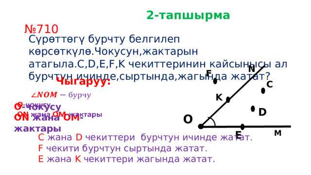  2-тапшырма № 710 Сүрөттөгү бурчту белгилеп көрсөткүлө.Чокусун,жактарын атагыла.C,D,E,F,K чекиттеринин кайсынысы ал бурчтун ичинде,сыртында,жагында жатат? N F Чыгаруу: C    О -чокусу ON жана OM -жактары K D О M E C жана D чекиттери бурчтун ичинде жатат. F чекити бурчтун сыртында жатат. E жана K чекиттери жагында жатат. 