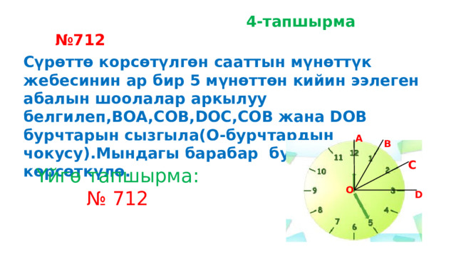  4-тапшырма № 712 Сүрөттө корсөтүлгөн сааттын мүнөттүк жебесинин ар бир 5 мүнөттөн кийин ээлеген абалын шоолалар аркылуу белгилеп,BOA,COB,DOC,COB жана DOB бурчтарын сызгыла(O-бурчтардын чокусу).Мындагы барабар бурчтарды көрсөткүлө. А В С Үйгө тапшырма: № 712 О D 