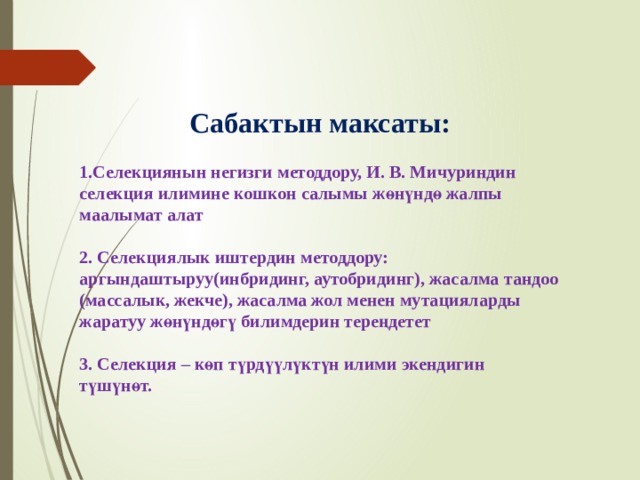 Сабактын максаты:  1.Селекциянын негизги методдору, И. В. Мичуриндин селекция илимине кошкон салымы жөнүндө жалпы маалымат алат  2. Селекциялык иштердин методдору: аргындаштыруу(инбридинг, аутобридинг), жасалма тандоо (массалык, жекче), жасалма жол менен мутацияларды жаратуу жөнүндөгү билимдерин тереңдетет  3. Селекция – көп түрдүүлүктүн илими экендигин түшүнөт. 