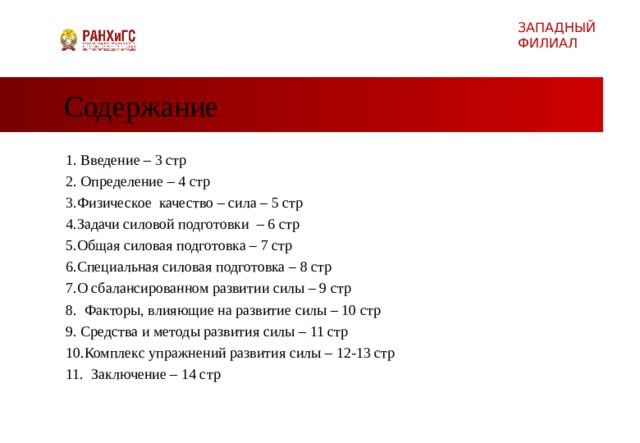 ЗАПАДНЫЙ ФИЛИАЛ Содержание Введение – 3 стр  2. Определение – 4 стр 3.Физическое качество – сила – 5 стр  4.Задачи силовой подготовки – 6 стр 5.Общая силовая подготовка – 7 стр 6.Специальная силовая подготовка – 8 стр 7.О сбалансированном развитии силы – 9 стр 8. Факторы, влияющие на развитие силы – 10 стр Средства и методы развития силы – 11 стр Комплекс упражнений развития силы – 12-13 стр 11. Заключение – 14 стр  