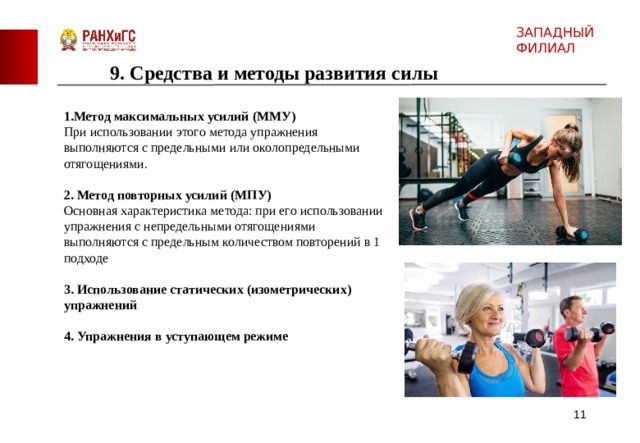 ЗАПАДНЫЙ ФИЛИАЛ 9. Средства и методы развития силы 1. Метод максимальных усилий (ММУ) При использовании этого метода упражнения выполняются с предельными или околопредельными отягощениями. 2. Метод повторных усилий (МПУ) Основная характеристика метода: при его использовании упражнения с непредельными отягощениями выполняются с предельным количеством повторений в 1 подходе 3. Использование статических (изометрических) упражнений 4. Упражнения в уступающем режиме   