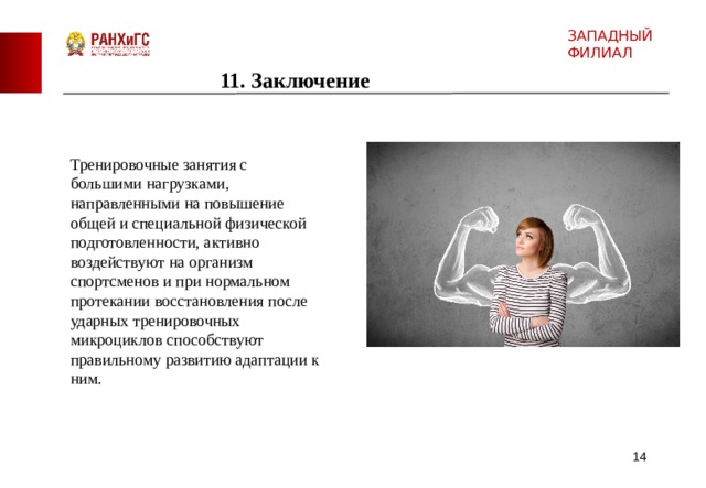 ЗАПАДНЫЙ ФИЛИАЛ 11. Заключение Тренировочные занятия с большими нагрузками, направленными на повышение общей и специальной физической подготовленности, активно воздействуют на организм спортсменов и при нормальном протекании восстановления после ударных тренировочных микроциклов способствуют правильному развитию адаптации к ним.  