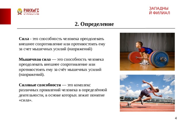 ЗАПАДНЫЙ ФИЛИАЛ 2. Определение Сила - это способность человека преодолевать внешнее сопротивление или противостоять ему за счет мышечных усилий (напряжений) Мышечная сила — это способность человека преодолевать внешнее сопротивление или противостоять ему за счёт мышечных усилий (напряжений). Силовые способности — это комплекс различных проявлений человека в определённой деятельности, в основе которых лежит понятие «сила».  4 