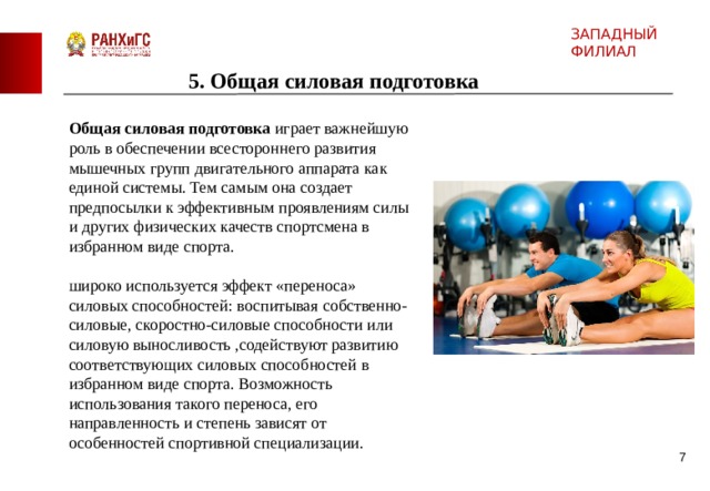ЗАПАДНЫЙ ФИЛИАЛ 5. Общая силовая подготовка Общая силовая подготовка играет важнейшую роль в обеспечении всестороннего развития мышечных групп двигательного аппарата как единой системы. Тем самым она создает предпосылки к эффективным проявлениям силы и других физических качеств спортсмена в избранном виде спорта. широко используется эффект «переноса» силовых способностей: воспитывая  собственно-силовые, скоростно-силовые способности или силовую выносливость ,содействуют развитию соответствующих силовых способностей в избранном виде спорта. Возможность использования такого переноса, его направленность и степень зависят от особенностей спортивной специализации.  