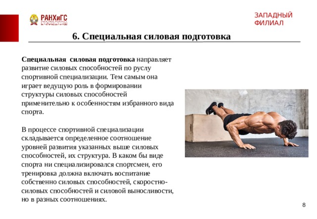ЗАПАДНЫЙ ФИЛИАЛ 6 . Специальная силовая подготовка Специальная силовая подготовка направляет развитие силовых способностей по руслу спортивной специализации. Тем самым она играет ведущую роль в формировании структуры силовых способностей применительно к особенностям избранного вида спорта. В процессе спортивной специализации складывается определенное соотношение уровней развития указанных выше силовых способностей, их структура. В каком бы виде спорта ни специализировался спортсмен, его тренировка должна включать воспитание собственно силовых способностей, скоростно-силовых способностей и силовой выносливости, но в разных соотношениях.  