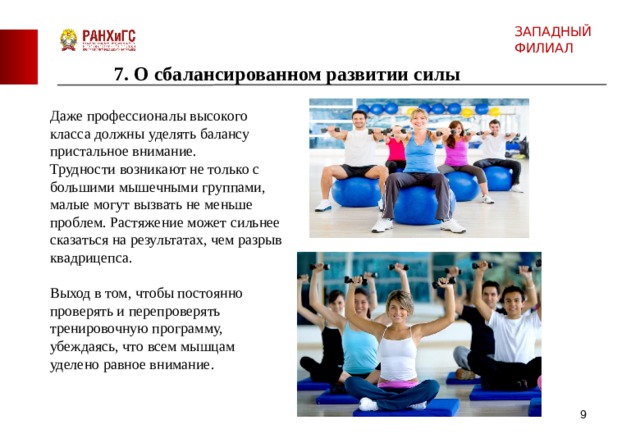 ЗАПАДНЫЙ ФИЛИАЛ 7. О сбалансированном развитии силы Даже профессионалы высокого класса  должны уделять балансу пристальное внимание. Трудности возникают не только с большими мышечными группами, малые могут вызвать не меньше проблем. Растяжение может сильнее сказаться на результатах, чем разрыв квадрицепса. Выход в том, чтобы постоянно проверять и перепроверять тренировочную программу, убеждаясь, что всем мышцам уделено равное внимание.  