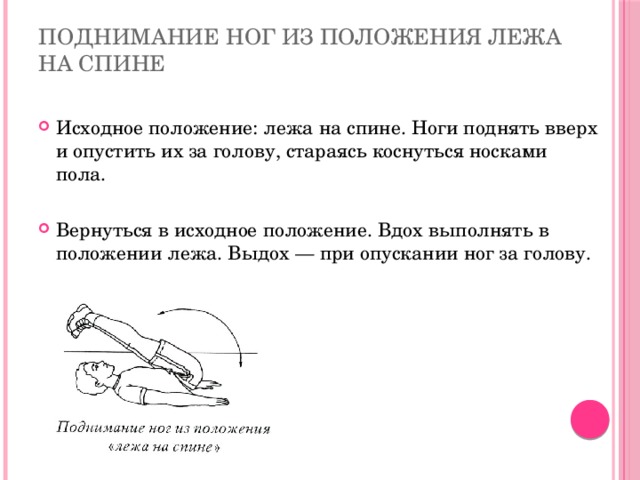 Поднимание ног из положения лежа на спине Исходное положение: лежа на спине. Ноги поднять вверх и опустить их за голову, стараясь коснуться носками пола. Вернуться в исходное положение. Вдох выполнять в положении лежа. Выдох — при опускании ног за голову. 