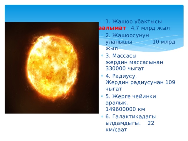 1. Жашоо убактысы 4,7 млрд жыл 2. Жашоосунун уланышы 10 млрд жыл 3. Массасы жердин массасынан 330000 чыгат 4. Радиусу. Жердин радиусунан 109 чыгат 5. Жерге чейинки аралык. 149600000 км 6. Галактикадагы ылдамдыгы. 22 км/саат Кошумча маалымат      