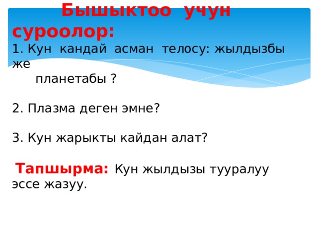      Бышыктоо учун суроолор:  1. Кун кандай асман телосу: жылдызбы же  планетабы ?   2. Плазма деген эмне?   3. Кун жарыкты кайдан алат?    Тапшырма: Кун жылдызы тууралуу эссе жазуу.   