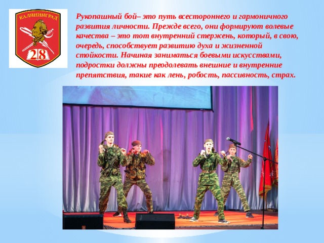 Рукопашный бой– это путь всестороннего и гармоничного развития личности. Прежде всего, они формируют волевые качества – это тот внутренний стержень, который, в свою, очередь, способствует развитию духа и жизненной стойкости. Начиная заниматься боевыми искусствами, подростки должны преодолевать внешние и внутренние препятствия, такие как лень, робость, пассивность, страх. 