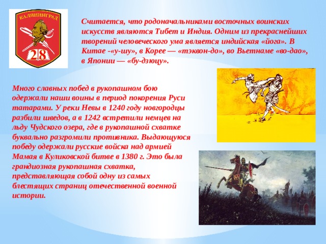 Считается, что родоначальниками восточных воинских искусств являются Тибет и Индия. Одним из прекраснейших творений человеческого ума является индийская «йога». В Китае -«у-шу», в Корее — «тэквон-до», во Вьетнаме «во-дао», в Японии — «бу-дзюцу». Много славных побед в рукопашном бою одержали наши воины в период покорения Руси татарами. У реки Невы в 1240 году новгородцы разбили шведов, а в 1242 встретили немцев на льду Чудского озера, где в рукопашной схватке буквально разгромили противника. Выдающуюся победу одержали русские войска над армией Мамая в Куликовской битве в 1380 г. Это была грандиозная рукопашная схватка, представляющая собой одну из самых блестящих страниц отечественной военной истории. 