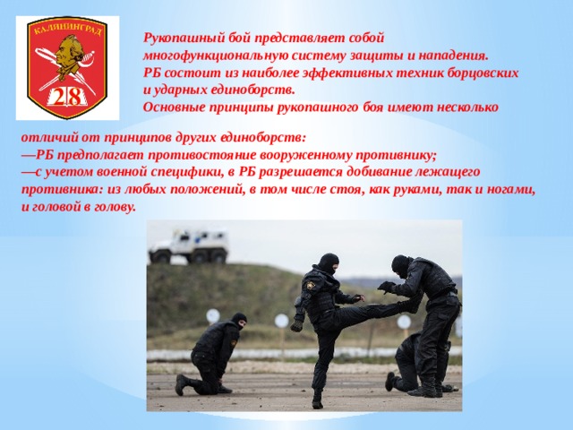 Рукопашный бой представляет собой многофункциональную систему защиты и нападения. РБ состоит из наиболее эффективных техник борцовских и ударных единоборств. Основные принципы рукопашного боя имеют несколько отличий от принципов других единоборств: — РБ предполагает противостояние вооруженному противнику; — с учетом военной специфики, в РБ разрешается добивание лежащего противника: из любых положений, в том числе стоя, как руками, так и ногами, и головой в голову. 