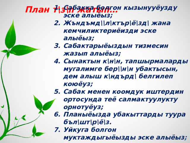  План т\з\п жатып… Сабакка болгон кызынууёузду эске алыёыз; Жъндъмд\\л\ктър\ё\зд\ жана кемчиликтериёизди эске алыёыз; Сабактарыёыздын тизмесин жазып алыёыз; Сынактын к\н\н, тапшырмаларды мугалимге бер\\н\н убактысын, дем алыш к\ндърд\ белгилеп коюёуз; Сабак менен коомдук иштердин ортосунда теё салмактуулукту орнотуёуз; Планыёызда убакыттарды туура бъл\шт\р\ё\з. Уйкуга болгон муктаждыгыёызды эске алыёыз ;     