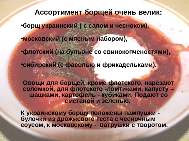 Ассортимент борщей очень велик:  борщ украинский ( с салом и чесноком ),   московский ( с мясным набором ),   флотский ( на бульоне со свинокопченостями ),   сибирский ( с фасолью и фрикадельками ).   Овощи для борщей , кроме флотского , нарезают соломкой , для флотского  -ломтиками , капусту – шашками , картофель  - кубиками . Подают со сметаной и зеленью .   К украинскому борщу положены пампушки  -  булочки из дрожжевого теста с чесночным соусом , к московскому - ватрушки с творогом . 