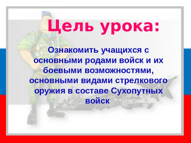 Цель урока: Ознакомить учащихся с основными родами войск и их боевыми возможностями, основными видами стрелкового оружия в составе Сухопутных войск 