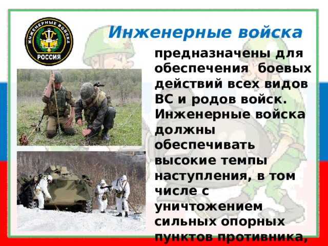 Инженерные войска предназначены для  обеспечения  боевых действий всех видов ВС и родов войск. Инженерные войска должны обеспечивать высокие темпы наступления, в том числе с уничтожением сильных опорных пунктов противника, прикрытых минно-взрывными заграждениями 