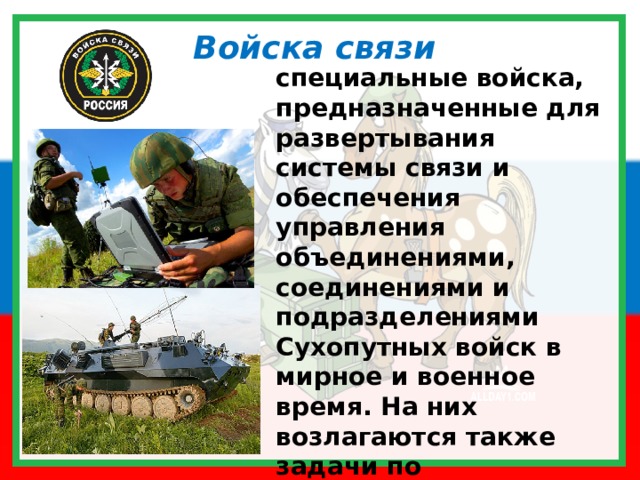 Войска связи специальные войска, предназначенные для  развертывания системы связи и обеспечения управления объединениями, соединениями и подразделениями Сухопутных войск в мирное и военное время. На них возлагаются также задачи по эксплуатации систем и средств автоматизации на пунктах управления 