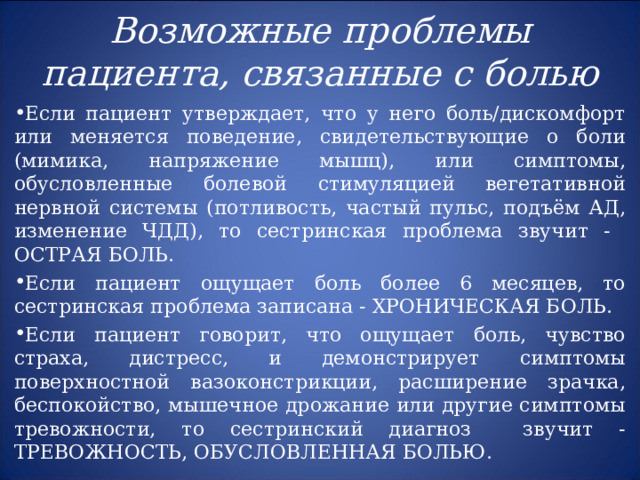  Возможные проблемы пациента, связанные с болью   Если пациент утверждает, что у него боль/дискомфорт или меняется поведение, свидетельствующие о боли (мимика, напряжение мышц), или симптомы, обусловленные болевой стимуляцией вегетативной нервной системы (потливость, частый пульс, подъём АД, изменение ЧДД), то сестринская проблема звучит - ОСТРАЯ БОЛЬ. Если пациент ощущает боль более 6 месяцев, то сестринская проблема записана - ХРОНИЧЕСКАЯ БОЛЬ. Если пациент говорит, что ощущает боль, чувство страха, дистресс, и демонстрирует симптомы поверхностной вазоконстрикции, расширение зрачка, беспокойство, мышечное дрожание или другие симптомы тревожности, то сестринский диагноз звучит - ТРЕВОЖНОСТЬ, ОБУСЛОВЛЕННАЯ БОЛЬЮ .      